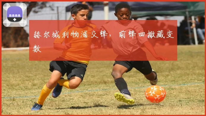 赫尔城利物浦交锋，前锋回撤藏变数