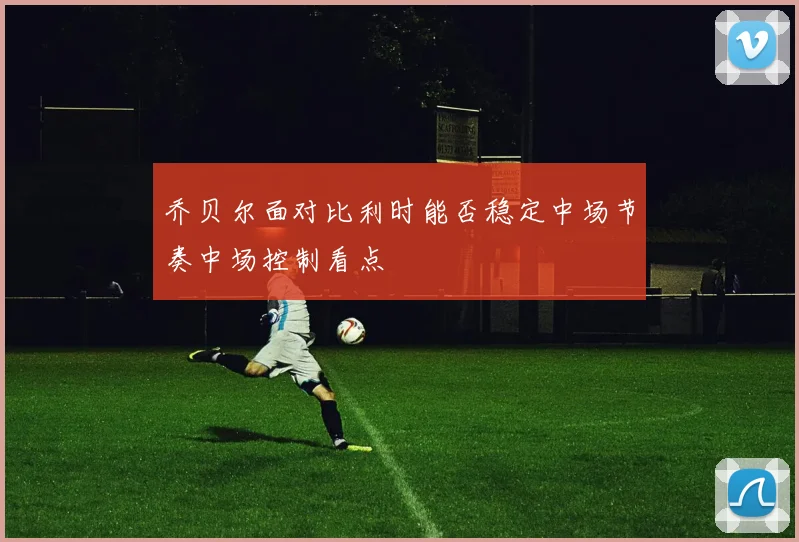 乔贝尔面对比利时能否稳定中场节奏中场控制看点
