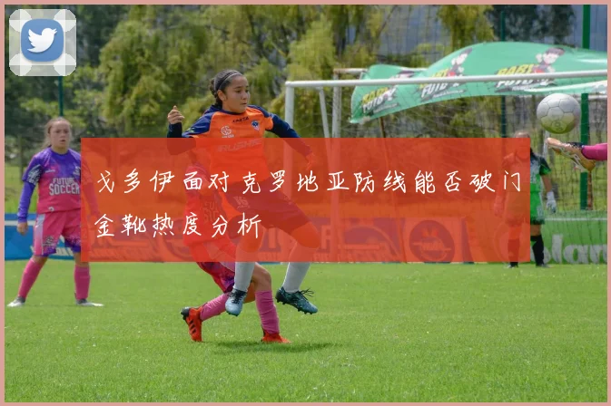 戈多伊面对克罗地亚防线能否破门金靴热度分析
