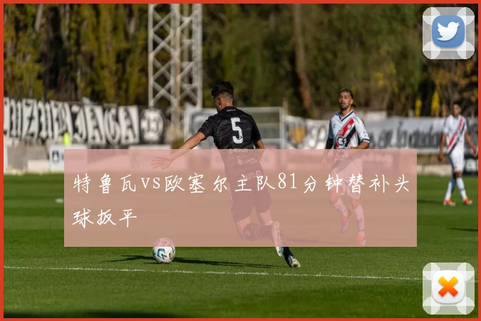 特鲁瓦vs欧塞尔主队81分钟替补头球扳平