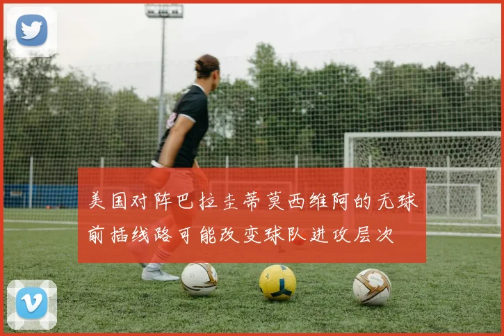 美国对阵巴拉圭蒂莫西维阿的无球前插线路可能改变球队进攻层次