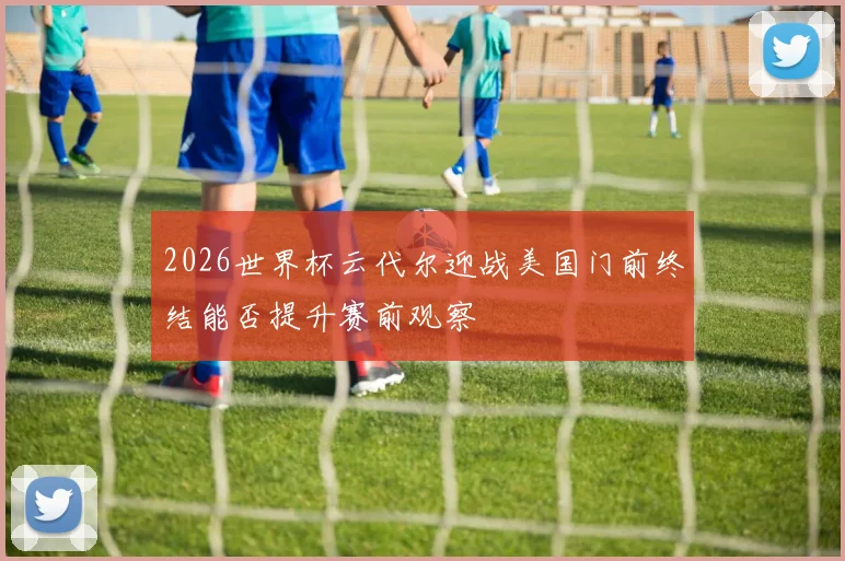2026世界杯云代尔迎战美国门前终结能否提升赛前观察