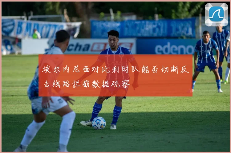埃尔内尼面对比利时队能否切断反击线路拦截数据观察