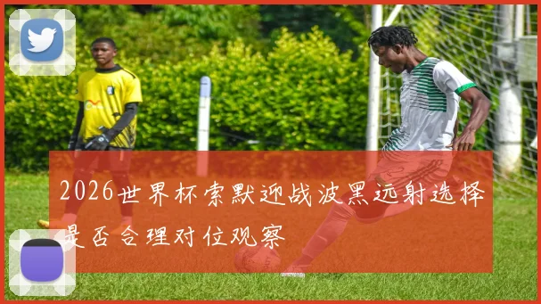2026世界杯索默迎战波黑远射选择是否合理对位观察