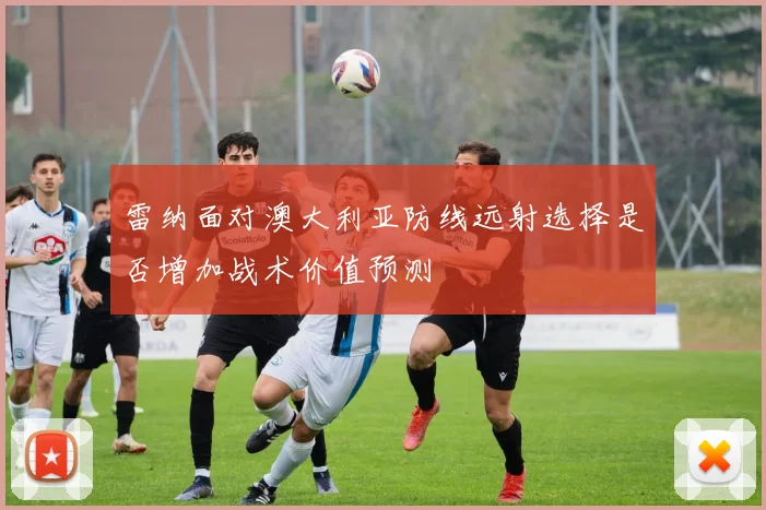 雷纳面对澳大利亚防线远射选择是否增加战术价值预测