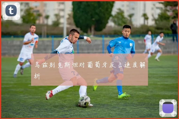 乌兹别克斯坦对葡萄牙反击速度解析