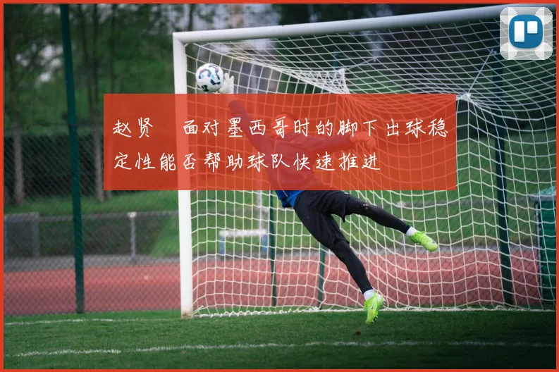 赵贤祐面对墨西哥时的脚下出球稳定性能否帮助球队快速推进