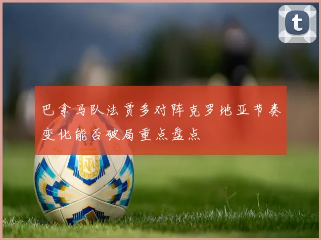 巴拿马队法贾多对阵克罗地亚节奏变化能否破局重点盘点