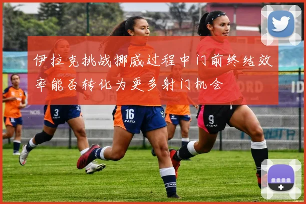 伊拉克挑战挪威过程中门前终结效率能否转化为更多射门机会