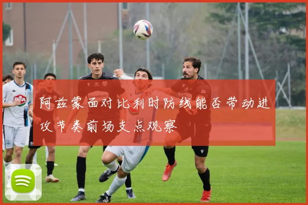 阿兹蒙面对比利时防线能否带动进攻节奏前场支点观察