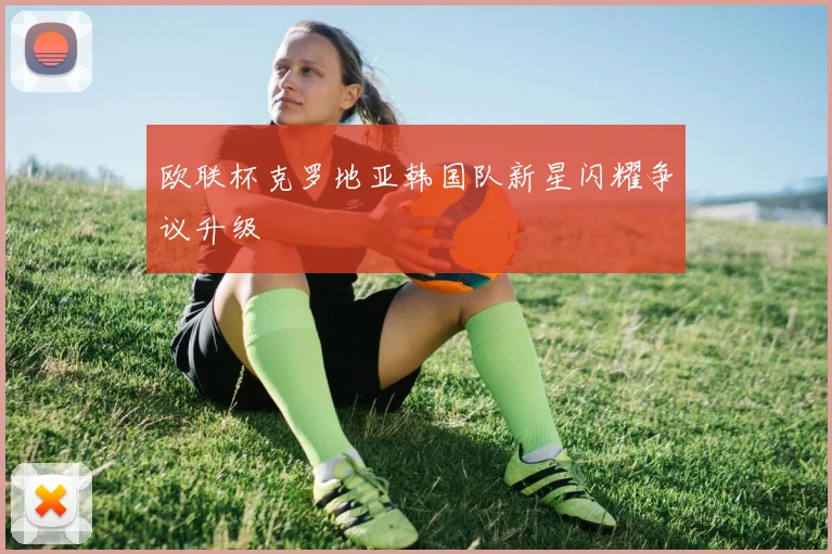欧联杯克罗地亚韩国队新星闪耀争议升级