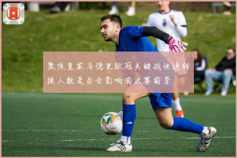 聚焦皇家马德里欧冠关键战快速转换人数是否会影响淘汰赛前景