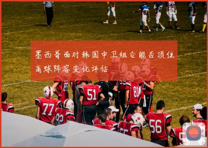 墨西哥面对韩国中卫组合能否顶住高球阵容变化评估