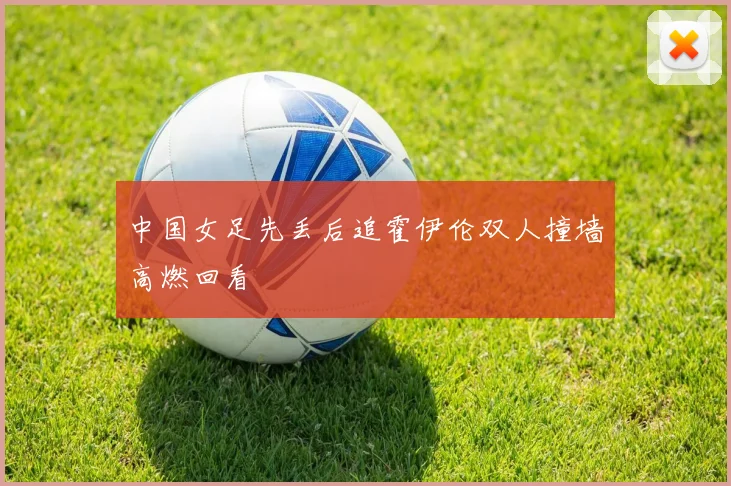 中国女足先丢后追霍伊伦双人撞墙高燃回看