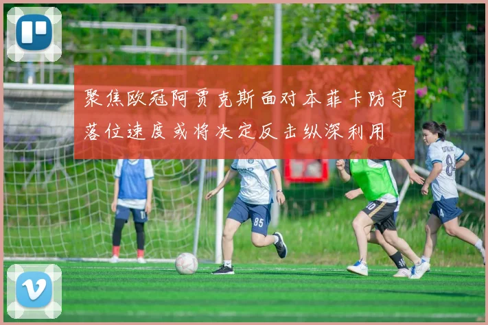聚焦欧冠阿贾克斯面对本菲卡防守落位速度或将决定反击纵深利用