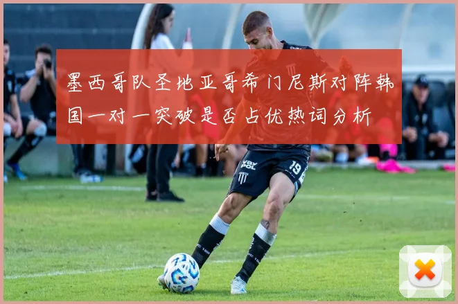 墨西哥队圣地亚哥希门尼斯对阵韩国一对一突破是否占优热词分析