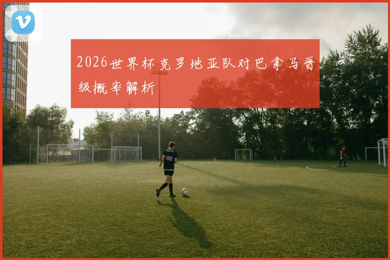 2026世界杯克罗地亚队对巴拿马晋级概率解析