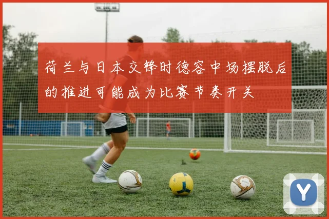 荷兰与日本交锋时德容中场摆脱后的推进可能成为比赛节奏开关