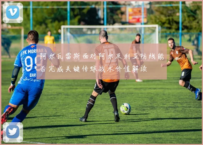 阿尔瓦雷斯面对阿尔及利亚防线能否完成关键传球战术价值解读