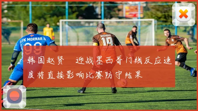 韩国赵贤祐迎战墨西哥门线反应速度将直接影响比赛防守结果
