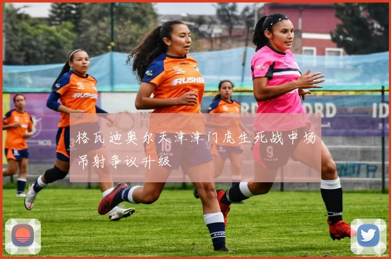 格瓦迪奥尔天津津门虎生死战中场吊射争议升级