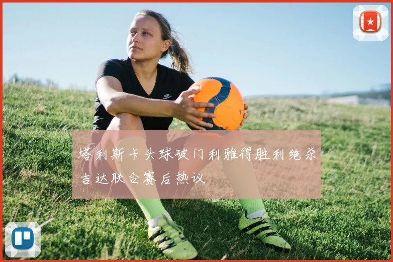 塔利斯卡头球破门利雅得胜利绝杀吉达联合赛后热议