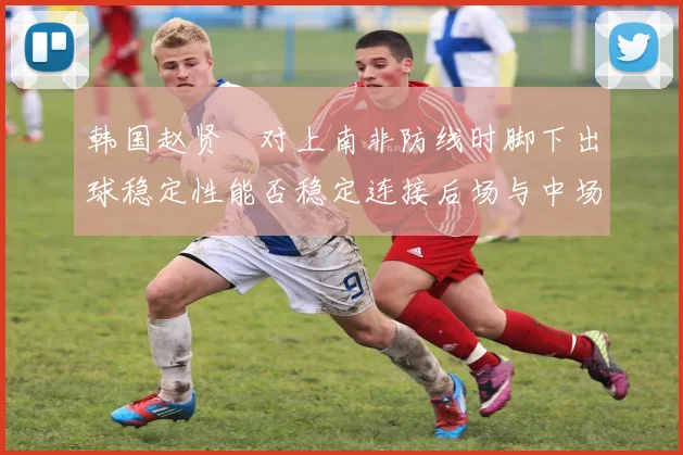 韩国赵贤祐对上南非防线时脚下出球稳定性能否稳定连接后场与中场