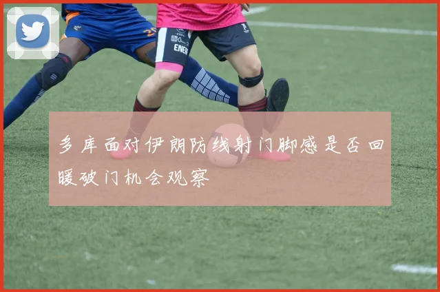多库面对伊朗防线射门脚感是否回暖破门机会观察