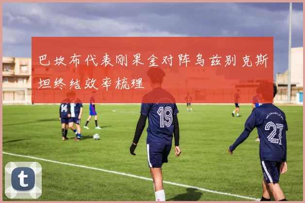 巴坎布代表刚果金对阵乌兹别克斯坦终结效率梳理