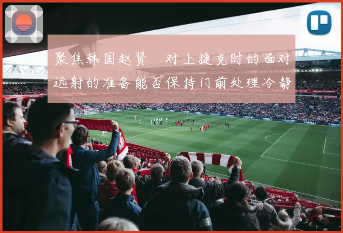 聚焦韩国赵贤祐对上捷克时的面对远射的准备能否保持门前处理冷静