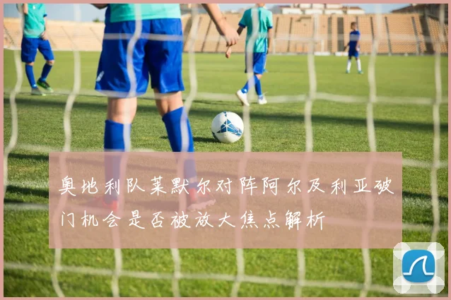 奥地利队莱默尔对阵阿尔及利亚破门机会是否被放大焦点解析